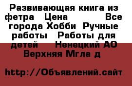 Развивающая книга из фетра › Цена ­ 7 000 - Все города Хобби. Ручные работы » Работы для детей   . Ненецкий АО,Верхняя Мгла д.